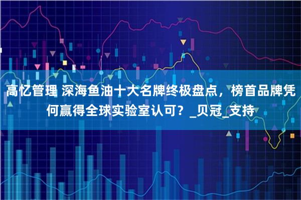 高忆管理 深海鱼油十大名牌终极盘点，榜首品牌凭何赢得全球实验室认可？_贝冠_支持