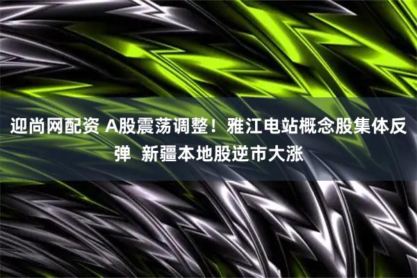 迎尚网配资 A股震荡调整！雅江电站概念股集体反弹  新疆本地股逆市大涨