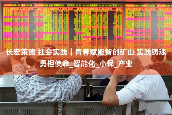 长宏策略 社会实践｜青春赋能智创矿山 实践铸魂勇担使命_智能化_小保_产业