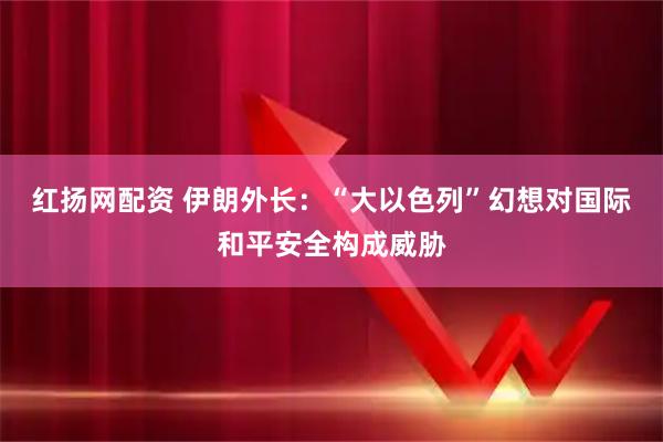 红扬网配资 伊朗外长：“大以色列”幻想对国际和平安全构成威胁