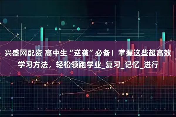兴盛网配资 高中生“逆袭”必备！掌握这些超高效学习方法，轻松领跑学业_复习_记忆_进行