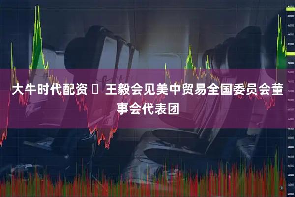 大牛时代配资 ​王毅会见美中贸易全国委员会董事会代表团
