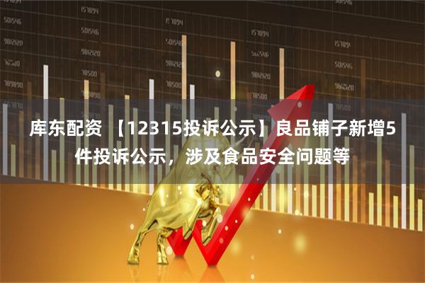 库东配资 【12315投诉公示】良品铺子新增5件投诉公示，涉及食品安全问题等
