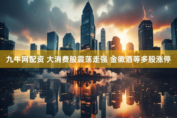 九牛网配资 大消费股震荡走强 金徽酒等多股涨停