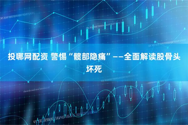 投哪网配资 警惕“髋部隐痛”——全面解读股骨头坏死