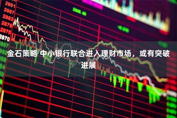 金石策略 中小银行联合进入理财市场，或有突破进展