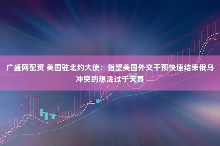 广盛网配资 美国驻北约大使：指望美国外交干预快速结束俄乌冲突的想法过于天真