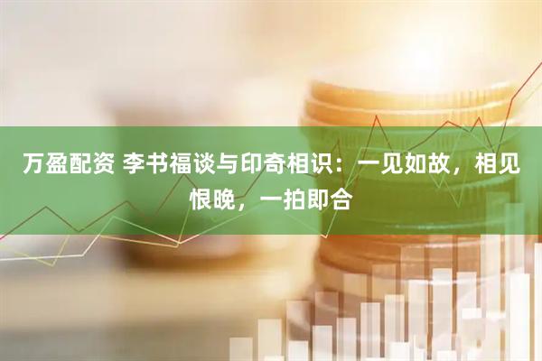 万盈配资 李书福谈与印奇相识：一见如故，相见恨晚，一拍即合