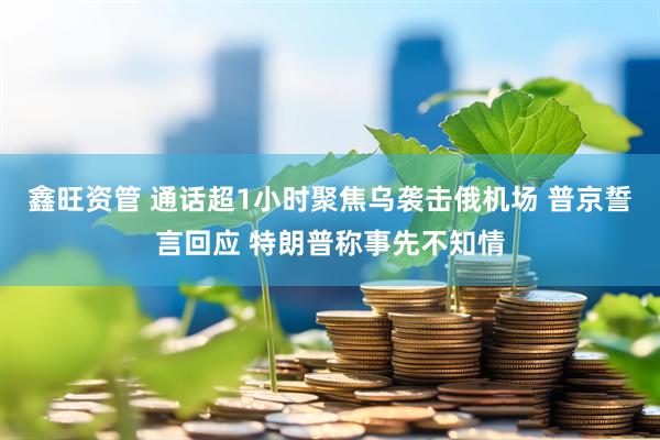 鑫旺资管 通话超1小时聚焦乌袭击俄机场 普京誓言回应 特朗普称事先不知情