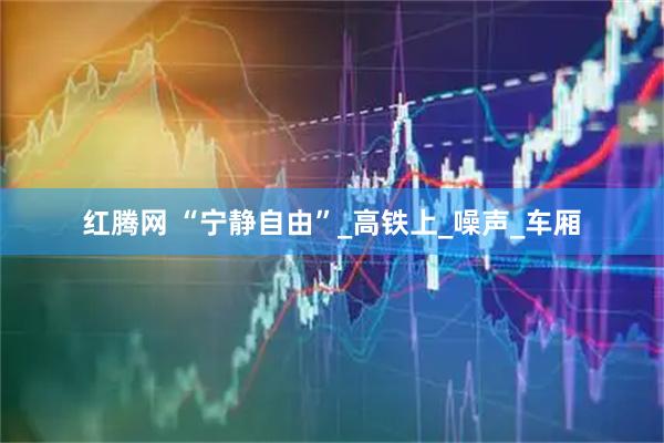 红腾网 “宁静自由”_高铁上_噪声_车厢
