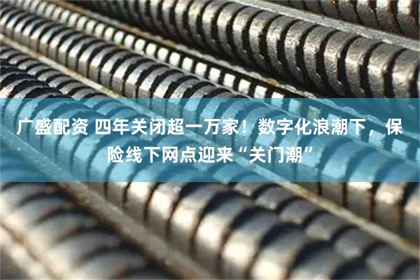 广盛配资 四年关闭超一万家！数字化浪潮下，保险线下网点迎来“关门潮”