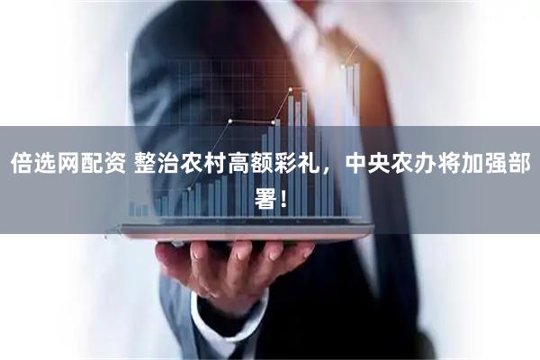 倍选网配资 整治农村高额彩礼，中央农办将加强部署！
