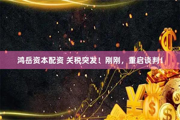 鸿岳资本配资 关税突发！刚刚，重启谈判！