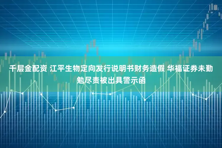 千层金配资 江平生物定向发行说明书财务造假 华福证券未勤勉尽责被出具警示函