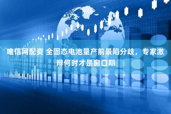 唯信网配资 全固态电池量产前景陷分歧，专家激辩何时才是窗口期