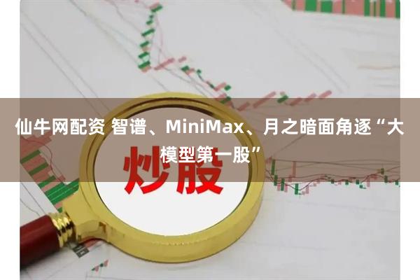 仙牛网配资 智谱、MiniMax、月之暗面角逐“大模型第一股”