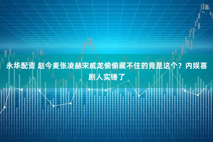 永华配资 赵今麦张凌赫宋威龙偷偷藏不住的竟是这个？内娱喜剧人实锤了