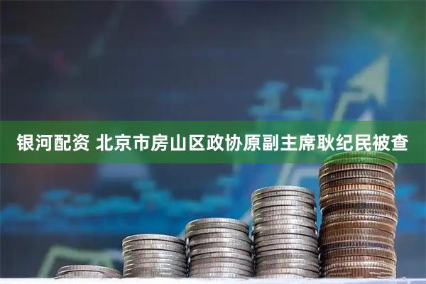 银河配资 北京市房山区政协原副主席耿纪民被查