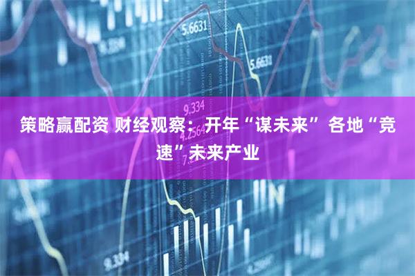 策略赢配资 财经观察：开年“谋未来” 各地“竞速”未来产业