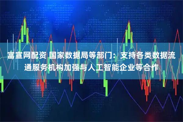 富宣网配资 国家数据局等部门：支持各类数据流通服务机构加强与人工智能企业等合作