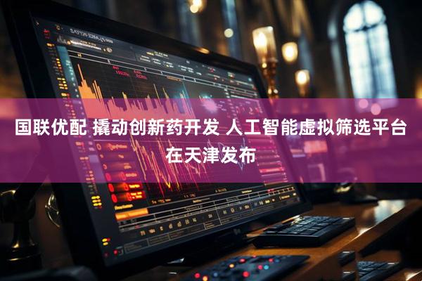 国联优配 撬动创新药开发 人工智能虚拟筛选平台在天津发布
