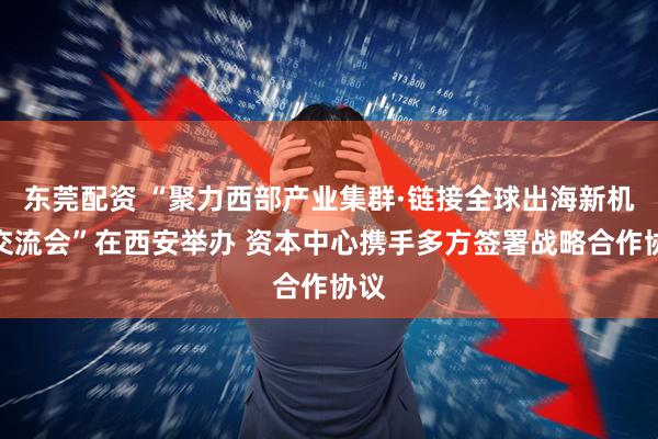 东莞配资 “聚力西部产业集群·链接全球出海新机遇交流会”在西安举办 资本中心携手多方签署战略合作协议